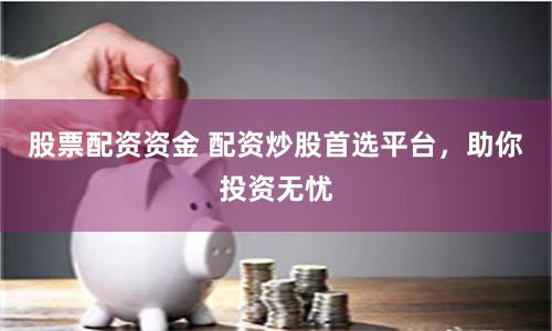 股票配资资金 配资炒股首选平台，助你投资无忧