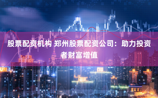 股票配资机构 郑州股票配资公司：助力投资者财富增值