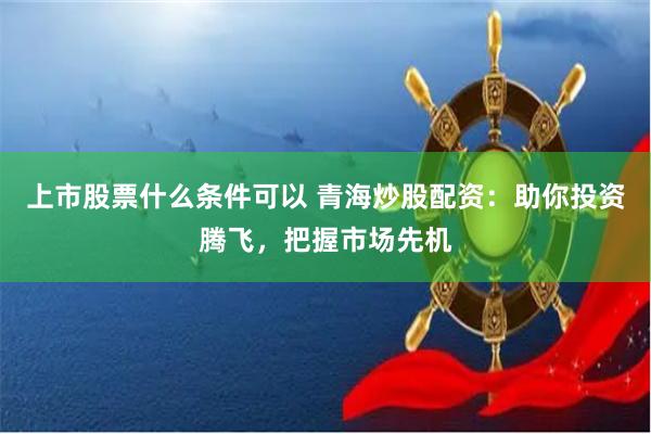 上市股票什么条件可以 青海炒股配资：助你投资腾飞，把握市场先机