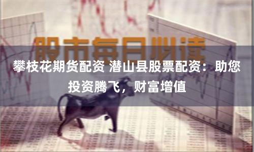 攀枝花期货配资 潜山县股票配资：助您投资腾飞，财富增值