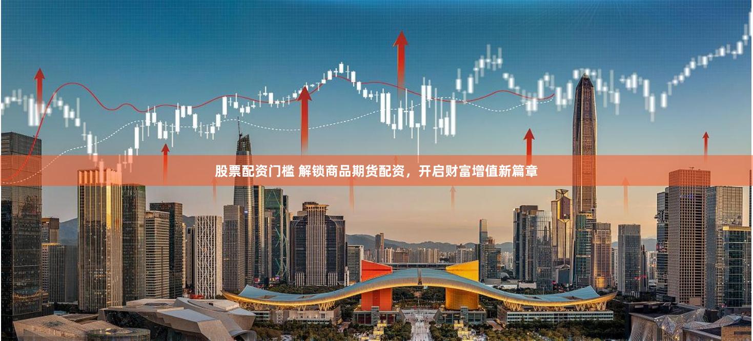 股票配资门槛 解锁商品期货配资，开启财富增值新篇章