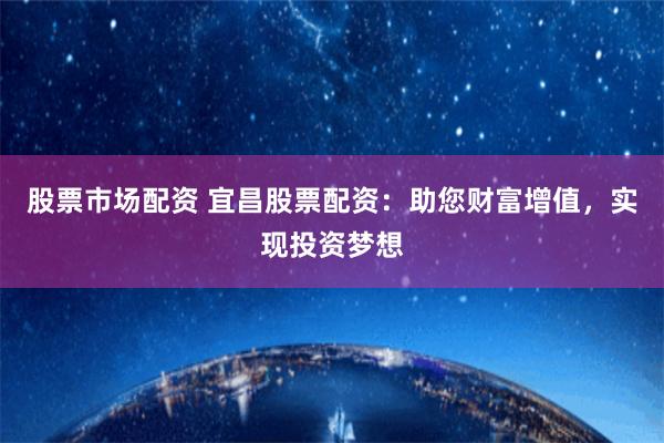 股票市场配资 宜昌股票配资：助您财富增值，实现投资梦想