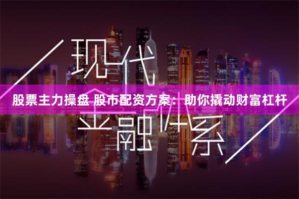 股票主力操盘 股市配资方案：助你撬动财富杠杆