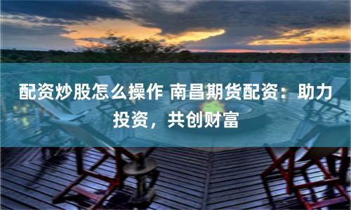配资炒股怎么操作 南昌期货配资：助力投资，共创财富