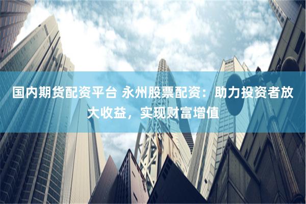 国内期货配资平台 永州股票配资：助力投资者放大收益，实现财富增值