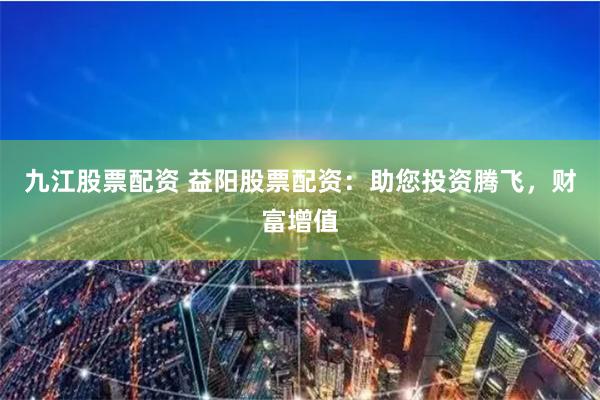 九江股票配资 益阳股票配资：助您投资腾飞，财富增值