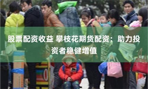 股票配资收益 攀枝花期货配资：助力投资者稳健增值