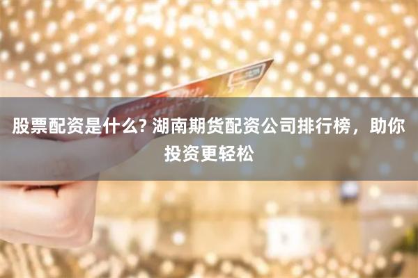 股票配资是什么? 湖南期货配资公司排行榜，助你投资更轻松