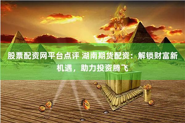 股票配资网平台点评 湖南期货配资：解锁财富新机遇，助力投资腾飞