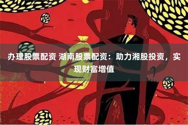 办理股票配资 湖南股票配资：助力湘股投资，实现财富增值