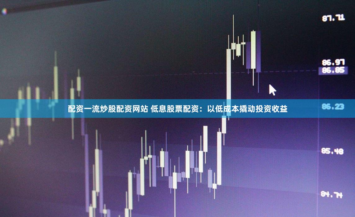 配资一流炒股配资网站 低息股票配资：以低成本撬动投资收益