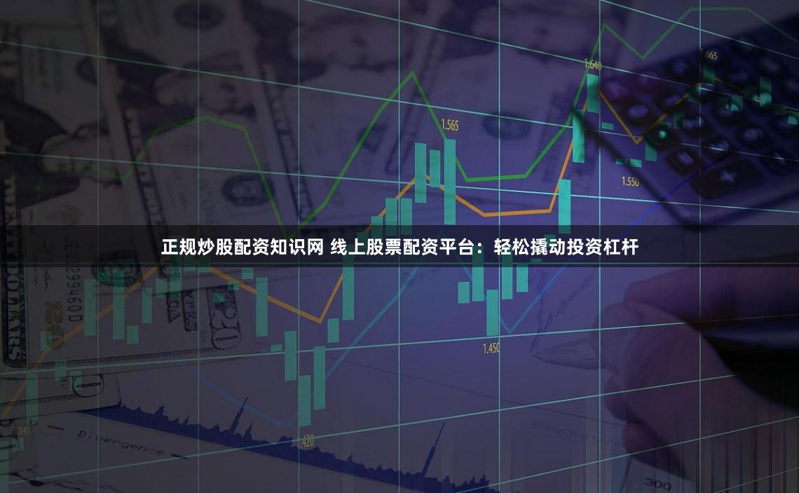 正规炒股配资知识网 线上股票配资平台：轻松撬动投资杠杆
