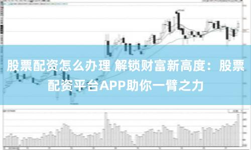 股票配资怎么办理 解锁财富新高度：股票配资平台APP助你一臂之力