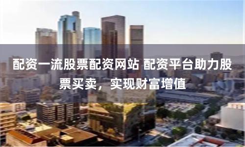 配资一流股票配资网站 配资平台助力股票买卖，实现财富增值
