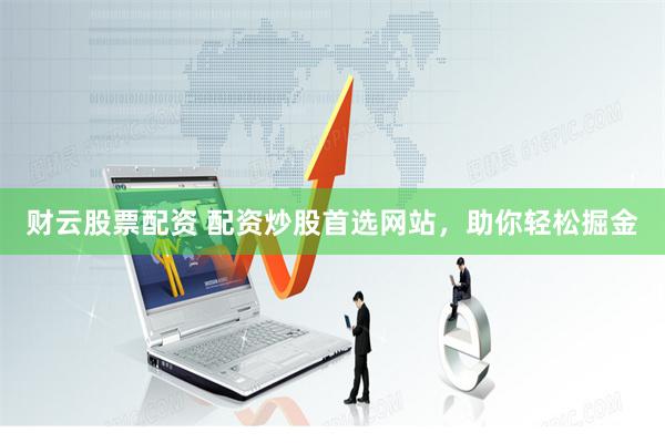 财云股票配资 配资炒股首选网站，助你轻松掘金