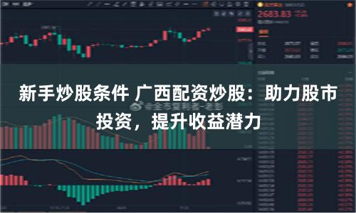 新手炒股条件 广西配资炒股：助力股市投资，提升收益潜力
