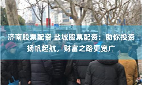 济南股票配资 盐城股票配资:助你投资扬帆起航,财富之路更宽广