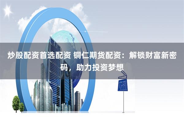 炒股配资首选配资 铜仁期货配资:解锁财富新密码,助力投资梦想