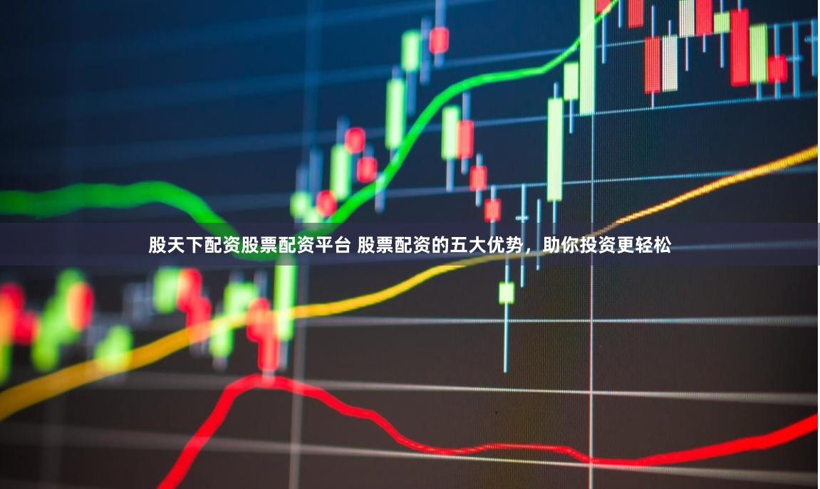股天下配资股票配资平台 股票配资的五大优势，助你投资更轻松