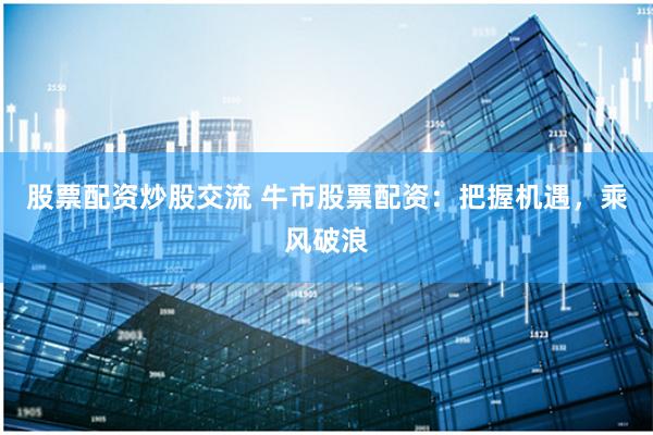 股票配资炒股交流 牛市股票配资:把握机遇,乘风破浪