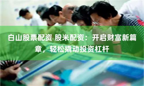白山股票配资 股米配资：开启财富新篇章，轻松撬动投资杠杆