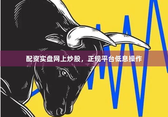 配资实盘网上炒股，正规平台低息操作